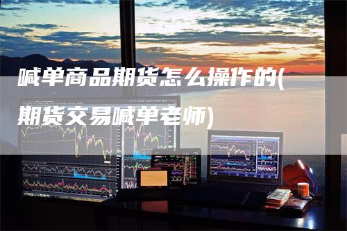 喊单商品期货怎么操作的(期货交易喊单老师)-领航期货